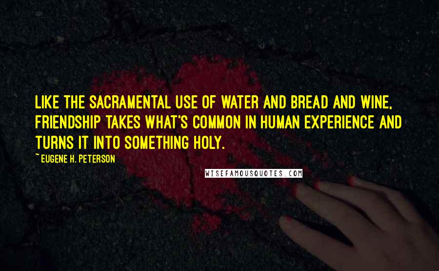 Eugene H. Peterson Quotes: Like the sacramental use of water and bread and wine, friendship takes what's common in human experience and turns it into something holy.