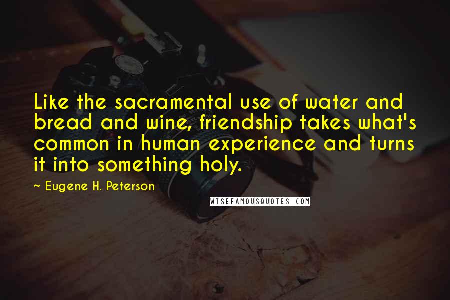 Eugene H. Peterson Quotes: Like the sacramental use of water and bread and wine, friendship takes what's common in human experience and turns it into something holy.