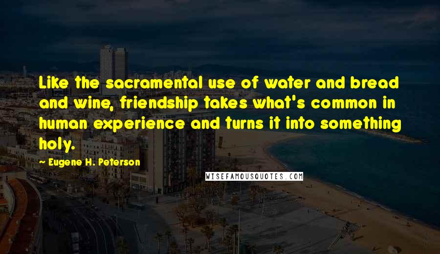 Eugene H. Peterson Quotes: Like the sacramental use of water and bread and wine, friendship takes what's common in human experience and turns it into something holy.