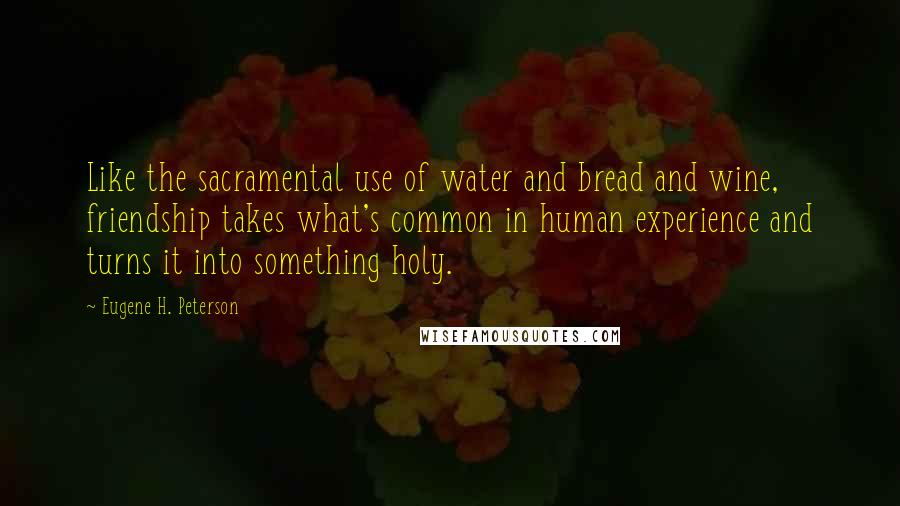 Eugene H. Peterson Quotes: Like the sacramental use of water and bread and wine, friendship takes what's common in human experience and turns it into something holy.