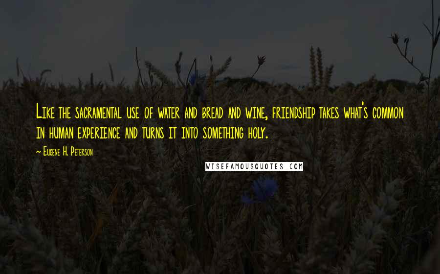 Eugene H. Peterson Quotes: Like the sacramental use of water and bread and wine, friendship takes what's common in human experience and turns it into something holy.