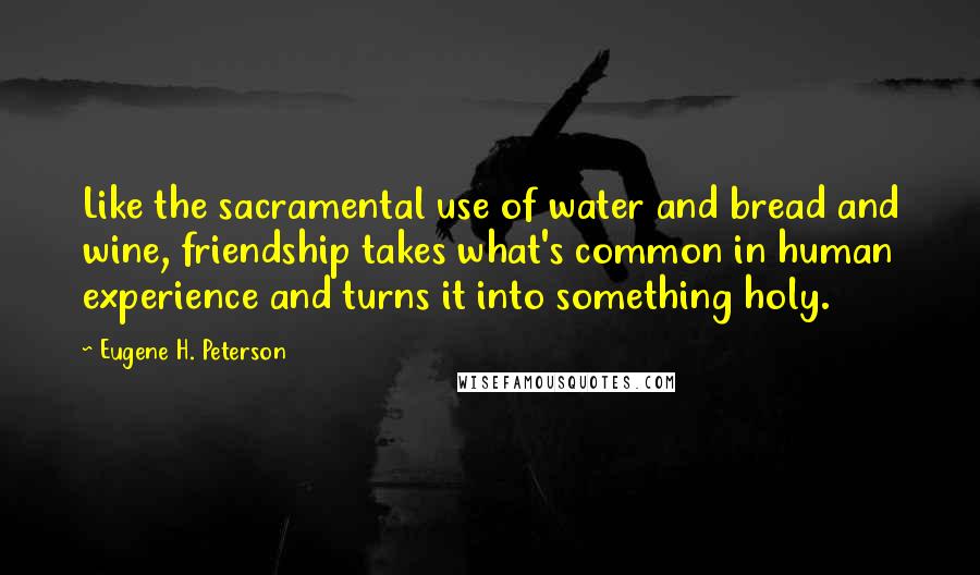 Eugene H. Peterson Quotes: Like the sacramental use of water and bread and wine, friendship takes what's common in human experience and turns it into something holy.