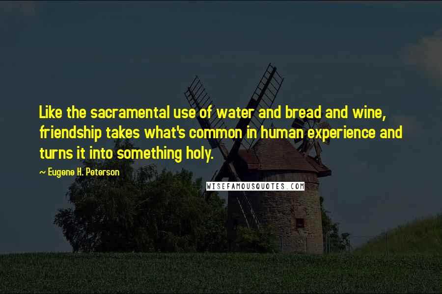 Eugene H. Peterson Quotes: Like the sacramental use of water and bread and wine, friendship takes what's common in human experience and turns it into something holy.