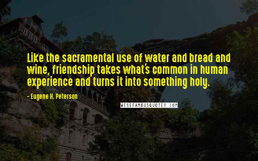 Eugene H. Peterson Quotes: Like the sacramental use of water and bread and wine, friendship takes what's common in human experience and turns it into something holy.