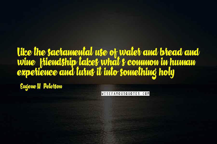 Eugene H. Peterson Quotes: Like the sacramental use of water and bread and wine, friendship takes what's common in human experience and turns it into something holy.