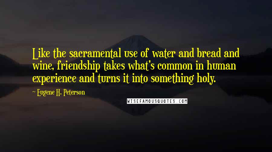 Eugene H. Peterson Quotes: Like the sacramental use of water and bread and wine, friendship takes what's common in human experience and turns it into something holy.