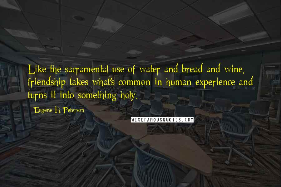 Eugene H. Peterson Quotes: Like the sacramental use of water and bread and wine, friendship takes what's common in human experience and turns it into something holy.