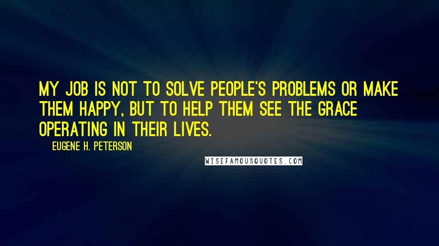 Eugene H. Peterson Quotes: My job is not to solve people's problems or make them happy, but to help them see the grace operating in their lives.