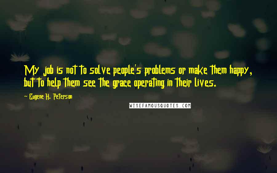 Eugene H. Peterson Quotes: My job is not to solve people's problems or make them happy, but to help them see the grace operating in their lives.