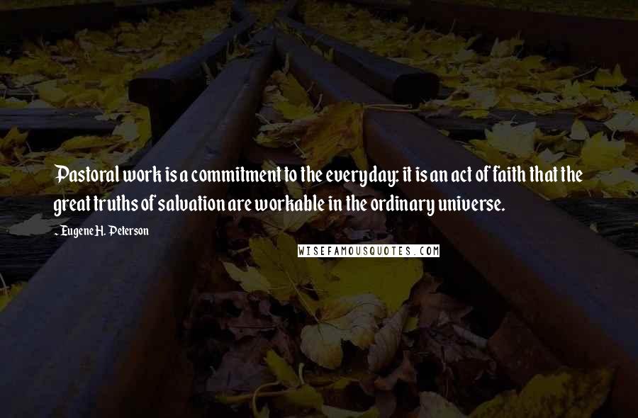 Eugene H. Peterson Quotes: Pastoral work is a commitment to the everyday: it is an act of faith that the great truths of salvation are workable in the ordinary universe.