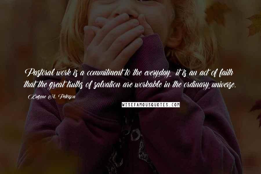 Eugene H. Peterson Quotes: Pastoral work is a commitment to the everyday: it is an act of faith that the great truths of salvation are workable in the ordinary universe.