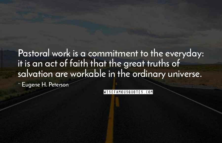 Eugene H. Peterson Quotes: Pastoral work is a commitment to the everyday: it is an act of faith that the great truths of salvation are workable in the ordinary universe.