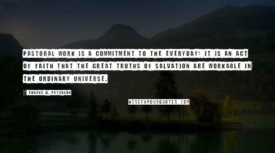 Eugene H. Peterson Quotes: Pastoral work is a commitment to the everyday: it is an act of faith that the great truths of salvation are workable in the ordinary universe.