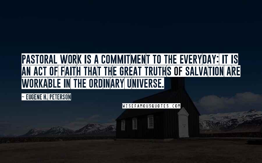Eugene H. Peterson Quotes: Pastoral work is a commitment to the everyday: it is an act of faith that the great truths of salvation are workable in the ordinary universe.