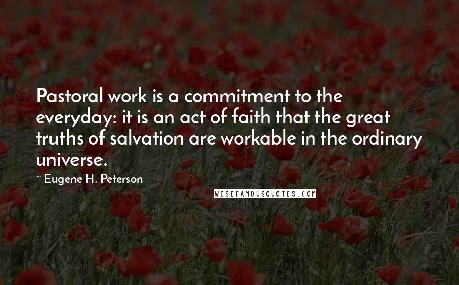 Eugene H. Peterson Quotes: Pastoral work is a commitment to the everyday: it is an act of faith that the great truths of salvation are workable in the ordinary universe.
