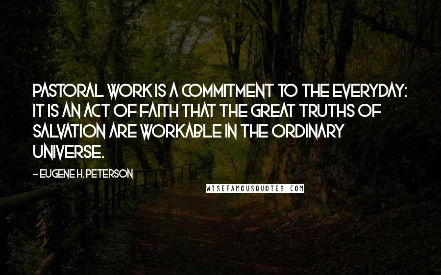 Eugene H. Peterson Quotes: Pastoral work is a commitment to the everyday: it is an act of faith that the great truths of salvation are workable in the ordinary universe.