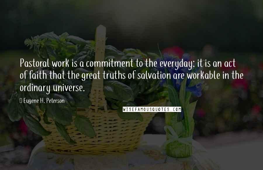 Eugene H. Peterson Quotes: Pastoral work is a commitment to the everyday: it is an act of faith that the great truths of salvation are workable in the ordinary universe.