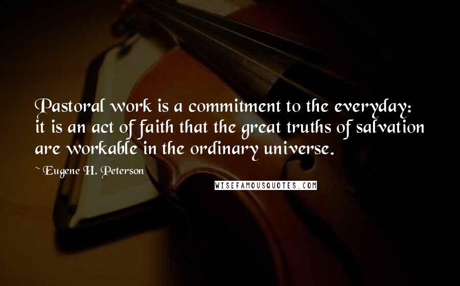 Eugene H. Peterson Quotes: Pastoral work is a commitment to the everyday: it is an act of faith that the great truths of salvation are workable in the ordinary universe.