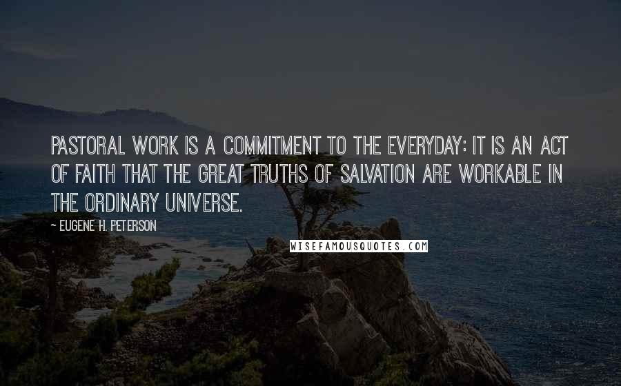 Eugene H. Peterson Quotes: Pastoral work is a commitment to the everyday: it is an act of faith that the great truths of salvation are workable in the ordinary universe.
