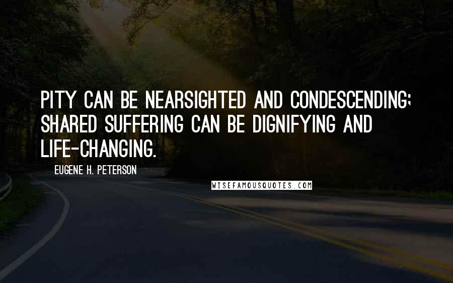 Eugene H. Peterson Quotes: Pity can be nearsighted and condescending; shared suffering can be dignifying and life-changing.