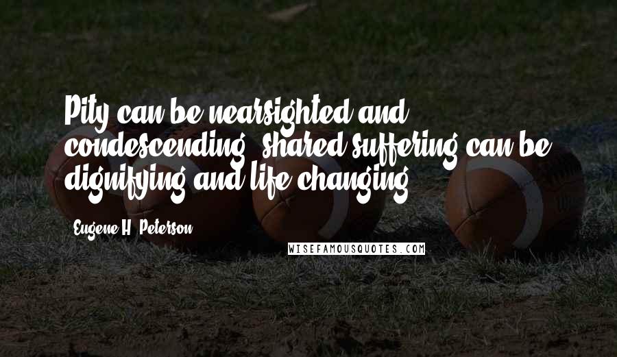 Eugene H. Peterson Quotes: Pity can be nearsighted and condescending; shared suffering can be dignifying and life-changing.