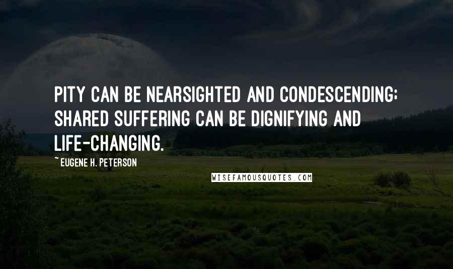 Eugene H. Peterson Quotes: Pity can be nearsighted and condescending; shared suffering can be dignifying and life-changing.