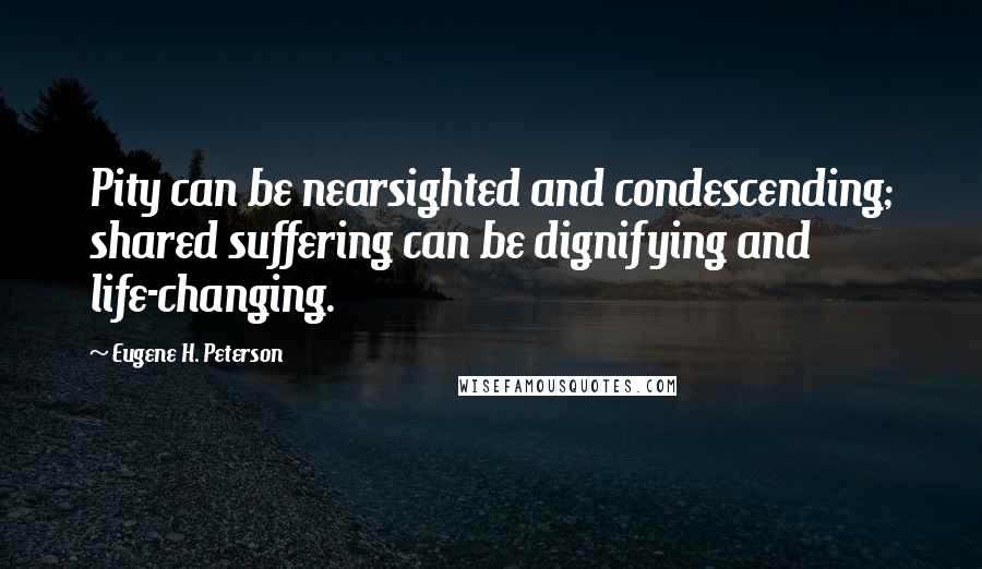 Eugene H. Peterson Quotes: Pity can be nearsighted and condescending; shared suffering can be dignifying and life-changing.