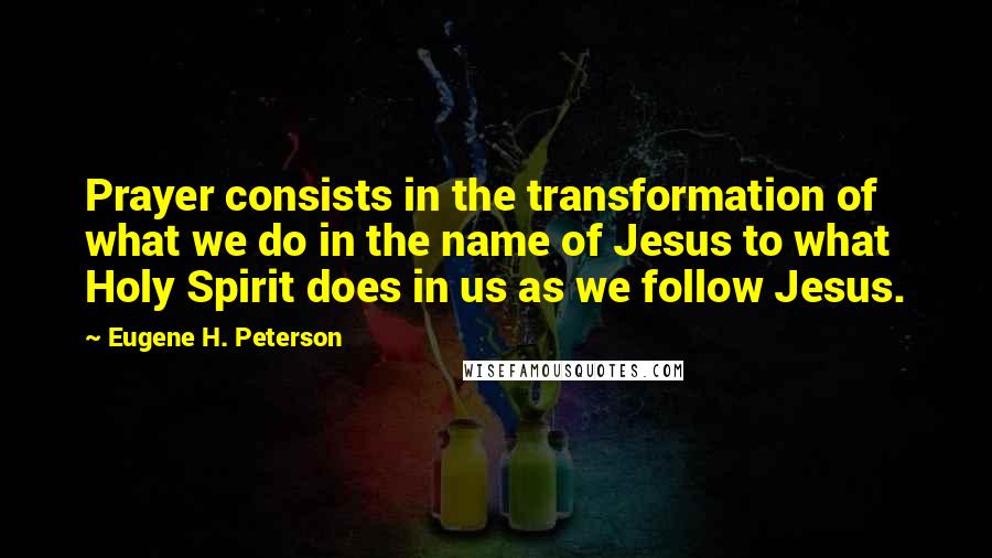 Eugene H. Peterson Quotes: Prayer consists in the transformation of what we do in the name of Jesus to what Holy Spirit does in us as we follow Jesus.