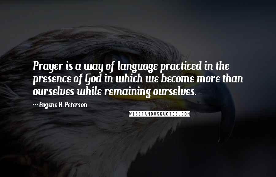 Eugene H. Peterson Quotes: Prayer is a way of language practiced in the presence of God in which we become more than ourselves while remaining ourselves.