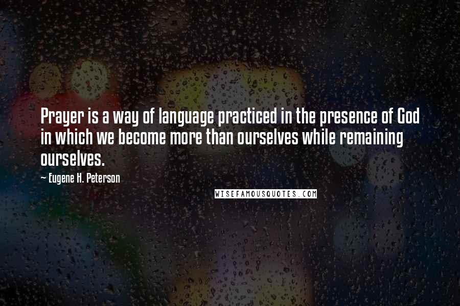 Eugene H. Peterson Quotes: Prayer is a way of language practiced in the presence of God in which we become more than ourselves while remaining ourselves.