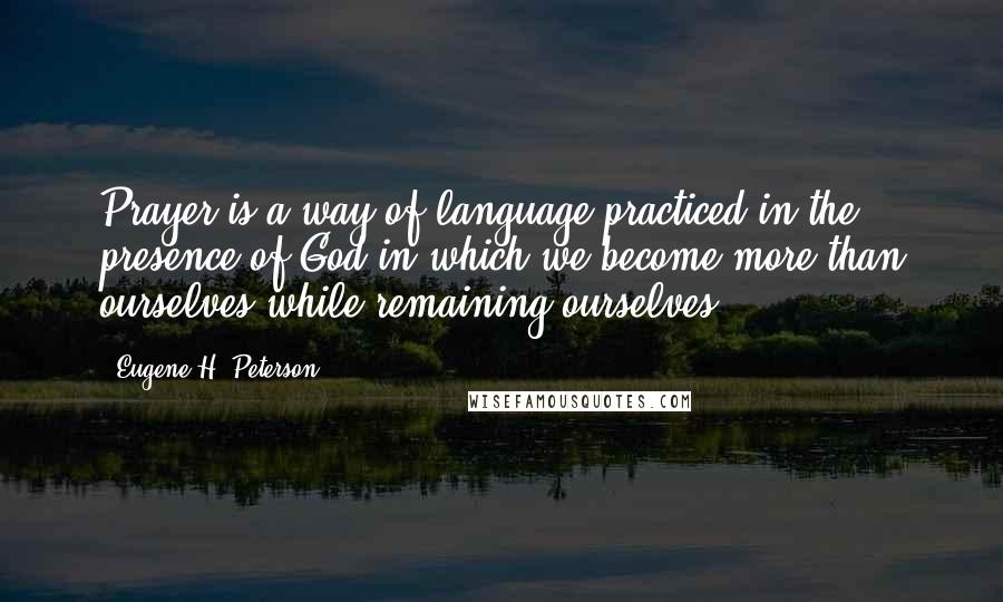 Eugene H. Peterson Quotes: Prayer is a way of language practiced in the presence of God in which we become more than ourselves while remaining ourselves.