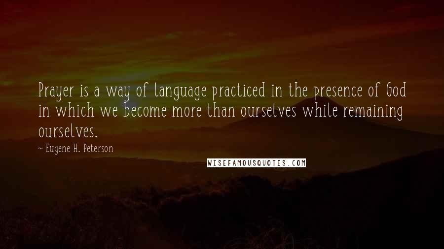 Eugene H. Peterson Quotes: Prayer is a way of language practiced in the presence of God in which we become more than ourselves while remaining ourselves.