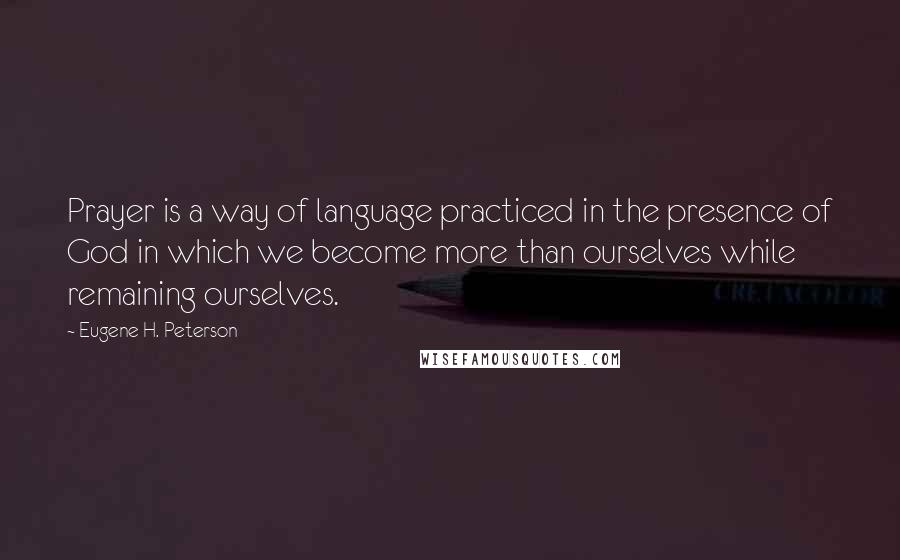 Eugene H. Peterson Quotes: Prayer is a way of language practiced in the presence of God in which we become more than ourselves while remaining ourselves.