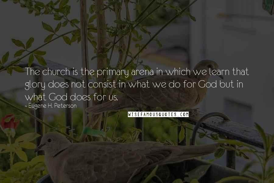 Eugene H. Peterson Quotes: The church is the primary arena in which we learn that glory does not consist in what we do for God but in what God does for us.