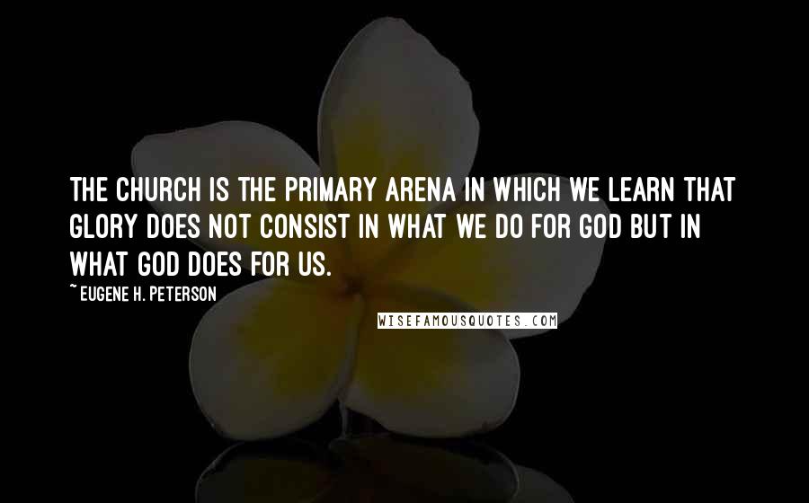 Eugene H. Peterson Quotes: The church is the primary arena in which we learn that glory does not consist in what we do for God but in what God does for us.