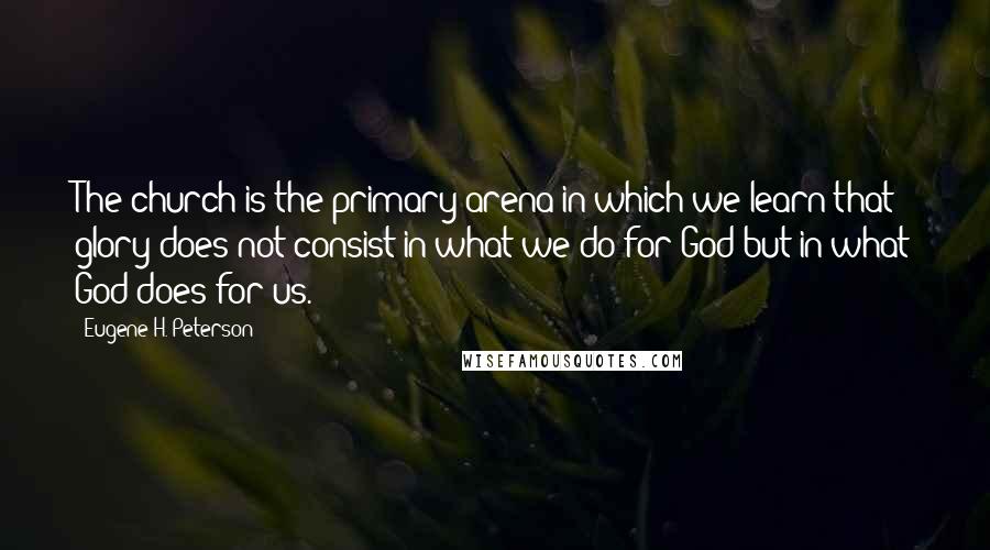 Eugene H. Peterson Quotes: The church is the primary arena in which we learn that glory does not consist in what we do for God but in what God does for us.