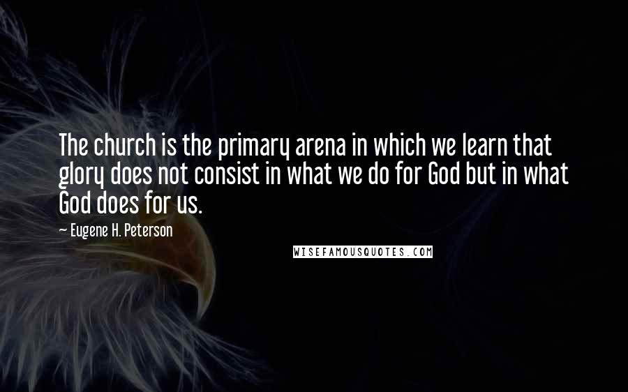 Eugene H. Peterson Quotes: The church is the primary arena in which we learn that glory does not consist in what we do for God but in what God does for us.