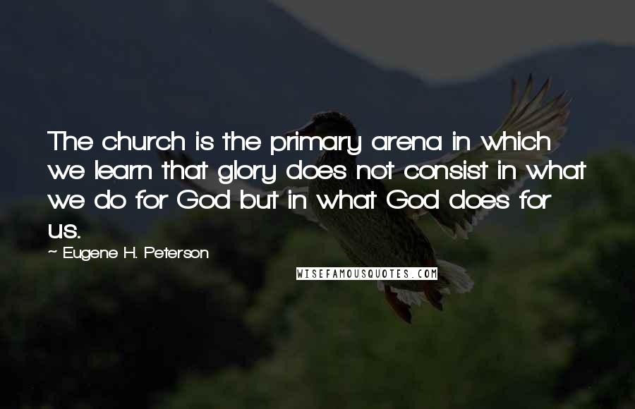 Eugene H. Peterson Quotes: The church is the primary arena in which we learn that glory does not consist in what we do for God but in what God does for us.