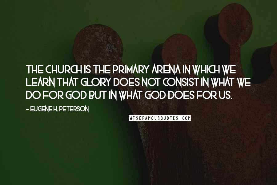 Eugene H. Peterson Quotes: The church is the primary arena in which we learn that glory does not consist in what we do for God but in what God does for us.