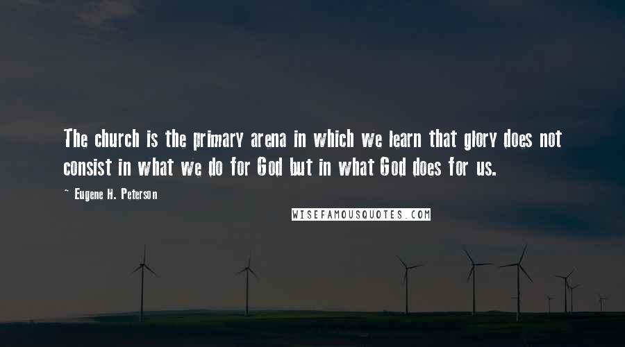 Eugene H. Peterson Quotes: The church is the primary arena in which we learn that glory does not consist in what we do for God but in what God does for us.