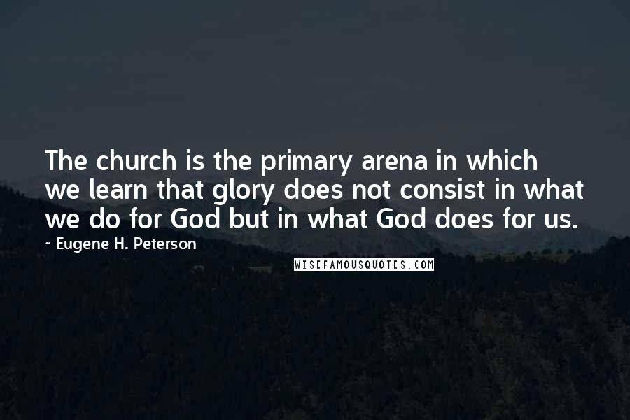 Eugene H. Peterson Quotes: The church is the primary arena in which we learn that glory does not consist in what we do for God but in what God does for us.