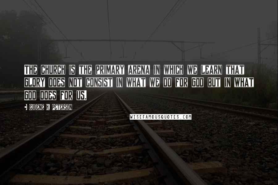 Eugene H. Peterson Quotes: The church is the primary arena in which we learn that glory does not consist in what we do for God but in what God does for us.
