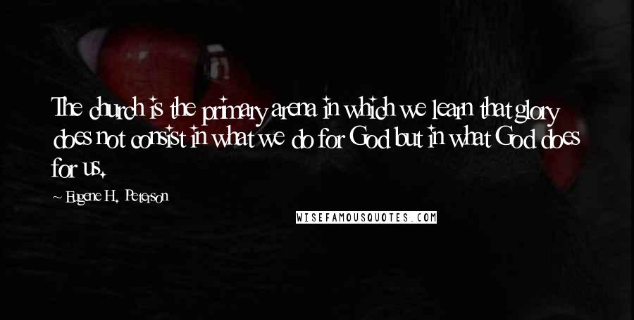 Eugene H. Peterson Quotes: The church is the primary arena in which we learn that glory does not consist in what we do for God but in what God does for us.