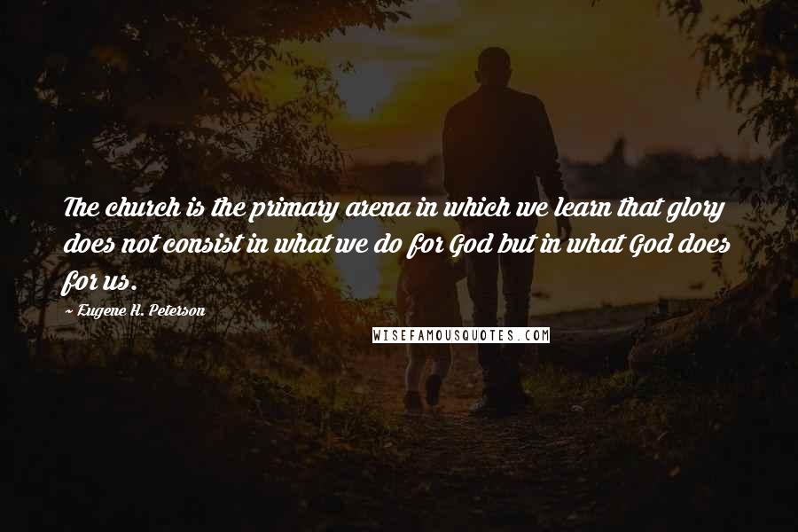 Eugene H. Peterson Quotes: The church is the primary arena in which we learn that glory does not consist in what we do for God but in what God does for us.