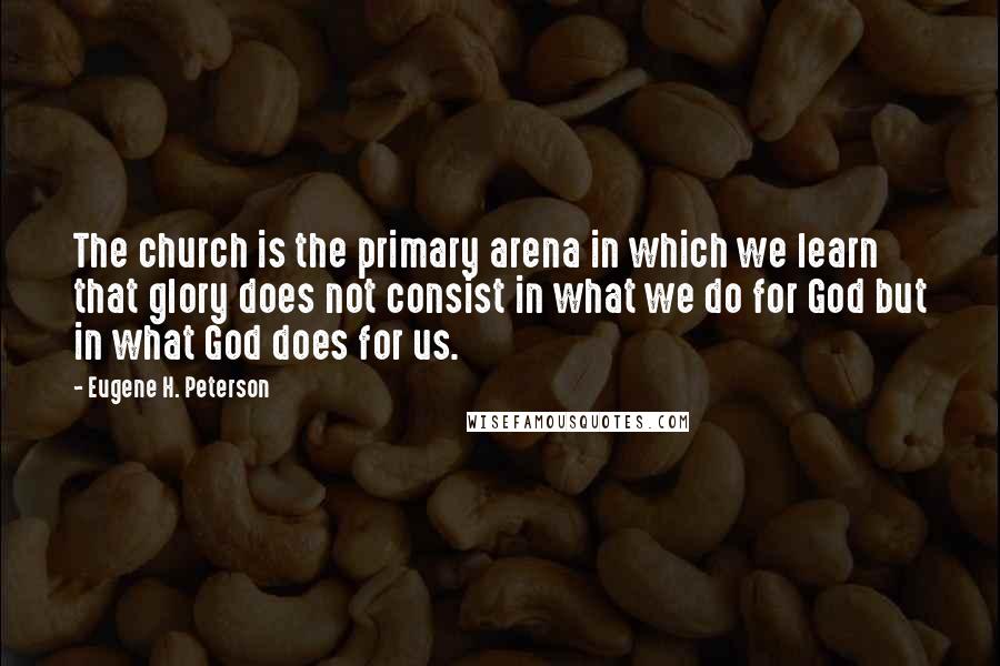 Eugene H. Peterson Quotes: The church is the primary arena in which we learn that glory does not consist in what we do for God but in what God does for us.