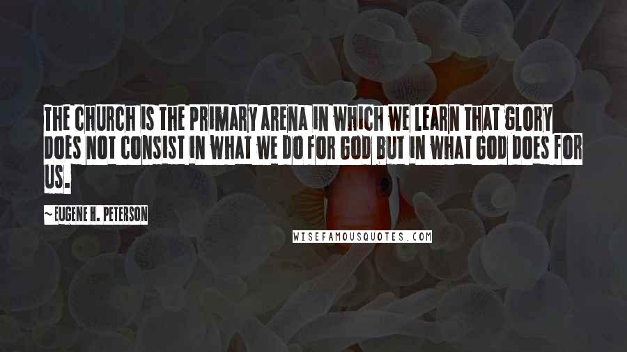 Eugene H. Peterson Quotes: The church is the primary arena in which we learn that glory does not consist in what we do for God but in what God does for us.