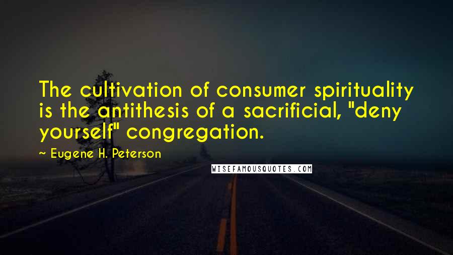 Eugene H. Peterson Quotes: The cultivation of consumer spirituality is the antithesis of a sacrificial, "deny yourself" congregation.