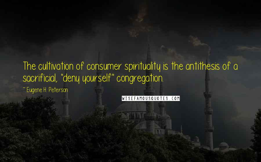 Eugene H. Peterson Quotes: The cultivation of consumer spirituality is the antithesis of a sacrificial, "deny yourself" congregation.
