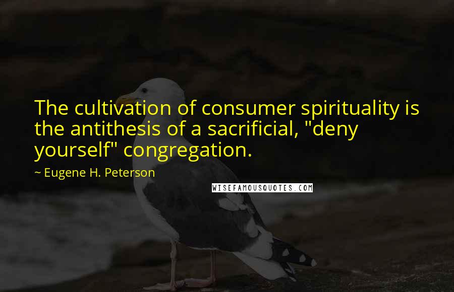 Eugene H. Peterson Quotes: The cultivation of consumer spirituality is the antithesis of a sacrificial, "deny yourself" congregation.