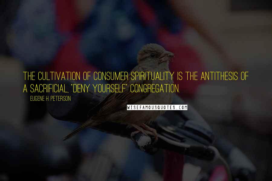 Eugene H. Peterson Quotes: The cultivation of consumer spirituality is the antithesis of a sacrificial, "deny yourself" congregation.